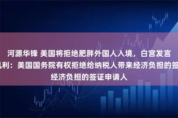 河源华锋 美国将拒绝肥胖外国人入境，白宫发言人安娜·凯利：美国国务院有权拒绝给纳税人带来经济负担的签证申请人