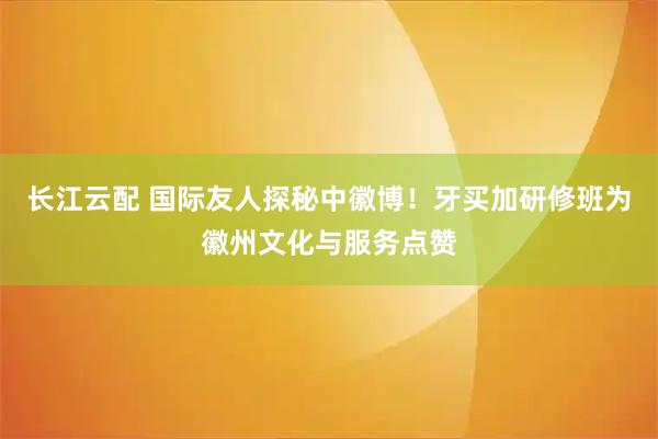 长江云配 国际友人探秘中徽博！牙买加研修班为徽州文化与服务点赞