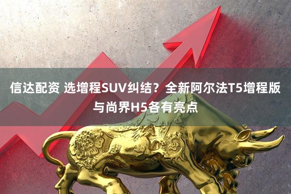 信达配资 选增程SUV纠结？全新阿尔法T5增程版与尚界H5各有亮点
