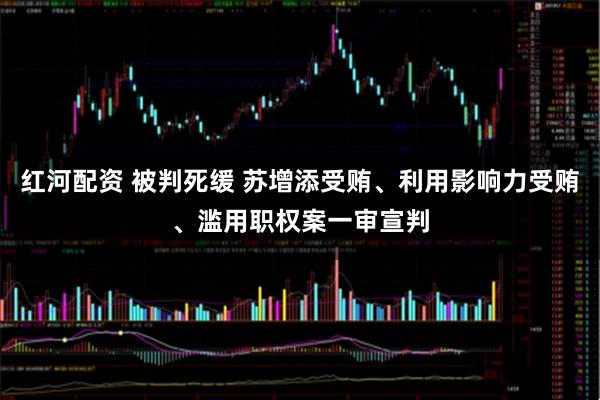 红河配资 被判死缓 苏增添受贿、利用影响力受贿、滥用职权案一审宣判