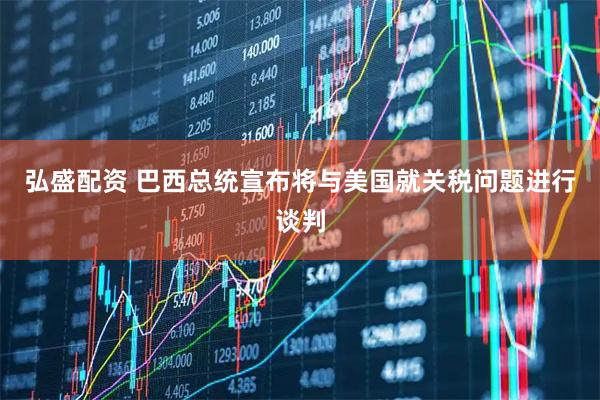 弘盛配资 巴西总统宣布将与美国就关税问题进行谈判