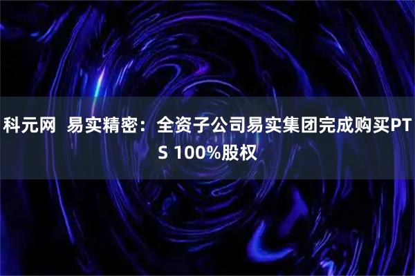科元网  易实精密：全资子公司易实集团完成购买PTS 100%股权