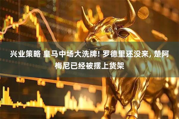 兴业策略 皇马中场大洗牌! 罗德里还没来, 楚阿梅尼已经被摆上货架